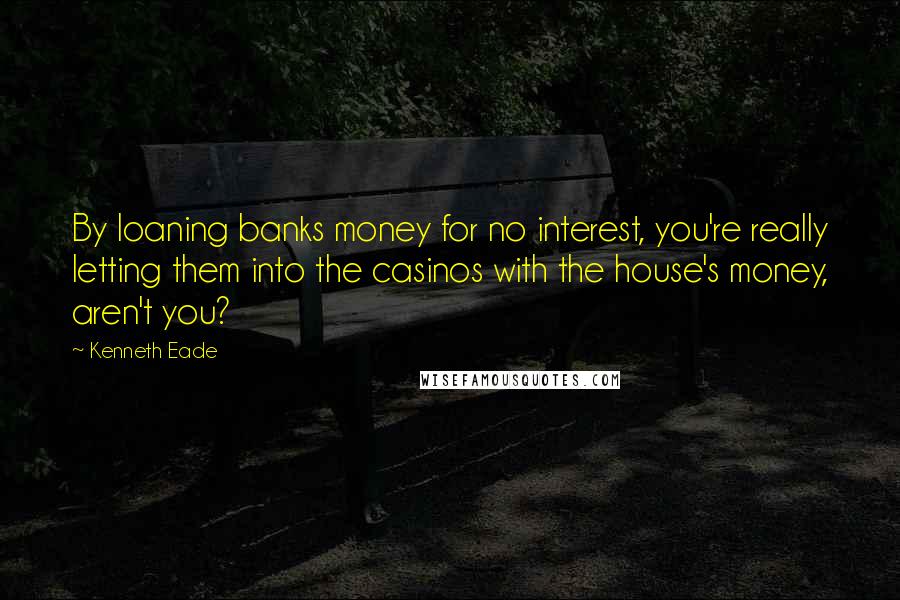 Kenneth Eade Quotes: By loaning banks money for no interest, you're really letting them into the casinos with the house's money, aren't you?