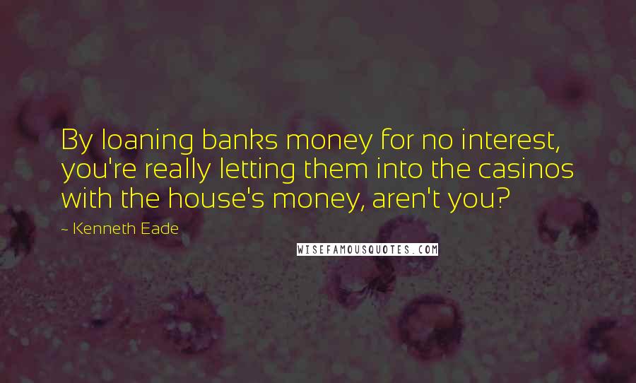 Kenneth Eade Quotes: By loaning banks money for no interest, you're really letting them into the casinos with the house's money, aren't you?