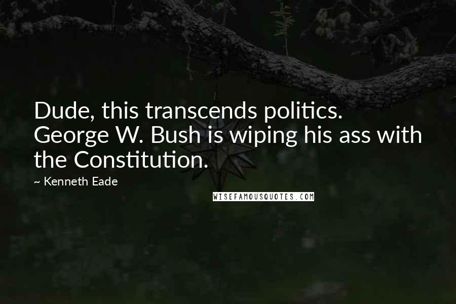 Kenneth Eade Quotes: Dude, this transcends politics. George W. Bush is wiping his ass with the Constitution.