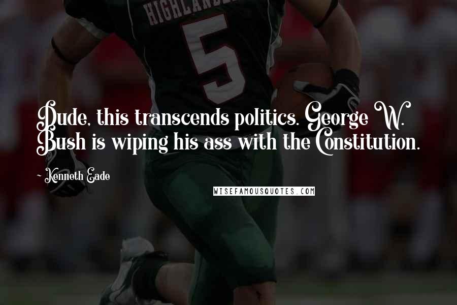 Kenneth Eade Quotes: Dude, this transcends politics. George W. Bush is wiping his ass with the Constitution.