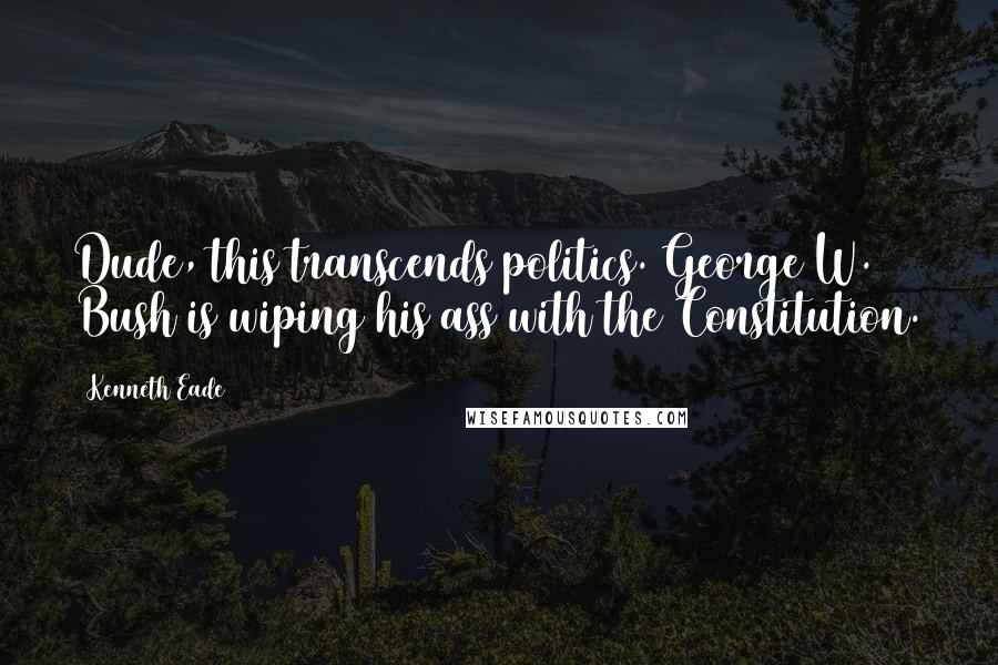 Kenneth Eade Quotes: Dude, this transcends politics. George W. Bush is wiping his ass with the Constitution.