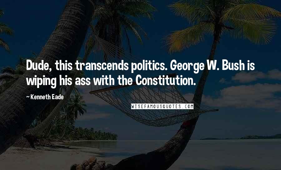 Kenneth Eade Quotes: Dude, this transcends politics. George W. Bush is wiping his ass with the Constitution.