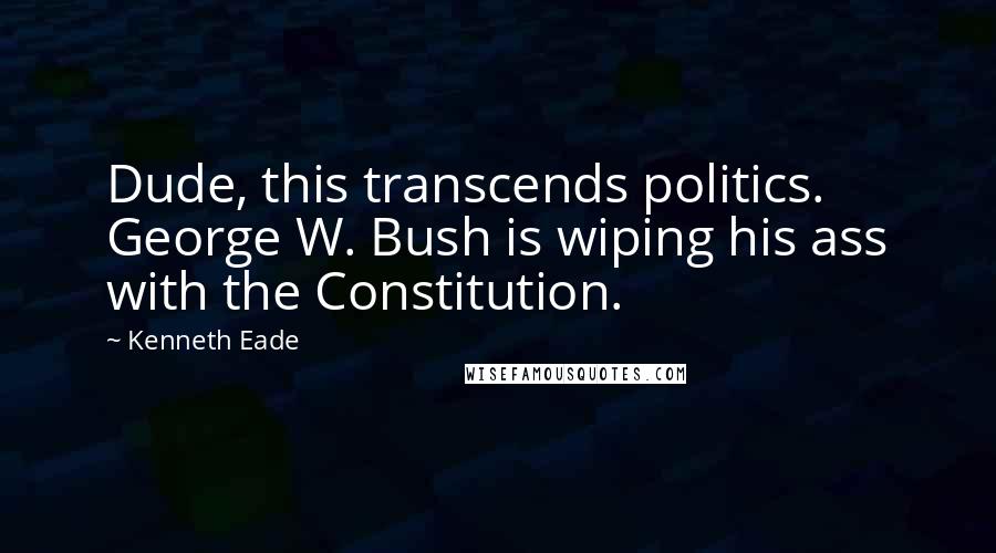 Kenneth Eade Quotes: Dude, this transcends politics. George W. Bush is wiping his ass with the Constitution.