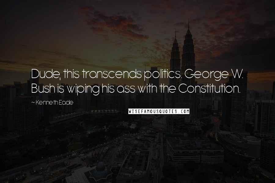 Kenneth Eade Quotes: Dude, this transcends politics. George W. Bush is wiping his ass with the Constitution.