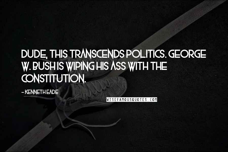 Kenneth Eade Quotes: Dude, this transcends politics. George W. Bush is wiping his ass with the Constitution.