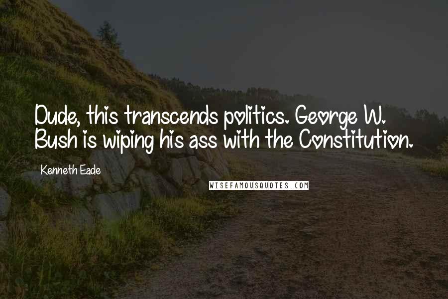 Kenneth Eade Quotes: Dude, this transcends politics. George W. Bush is wiping his ass with the Constitution.