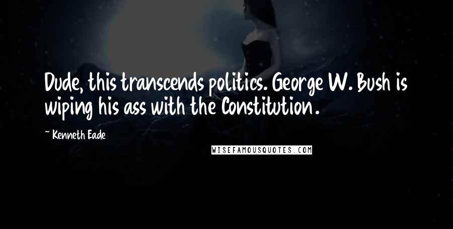 Kenneth Eade Quotes: Dude, this transcends politics. George W. Bush is wiping his ass with the Constitution.