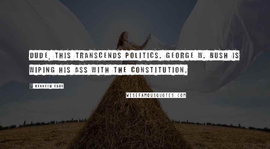 Kenneth Eade Quotes: Dude, this transcends politics. George W. Bush is wiping his ass with the Constitution.