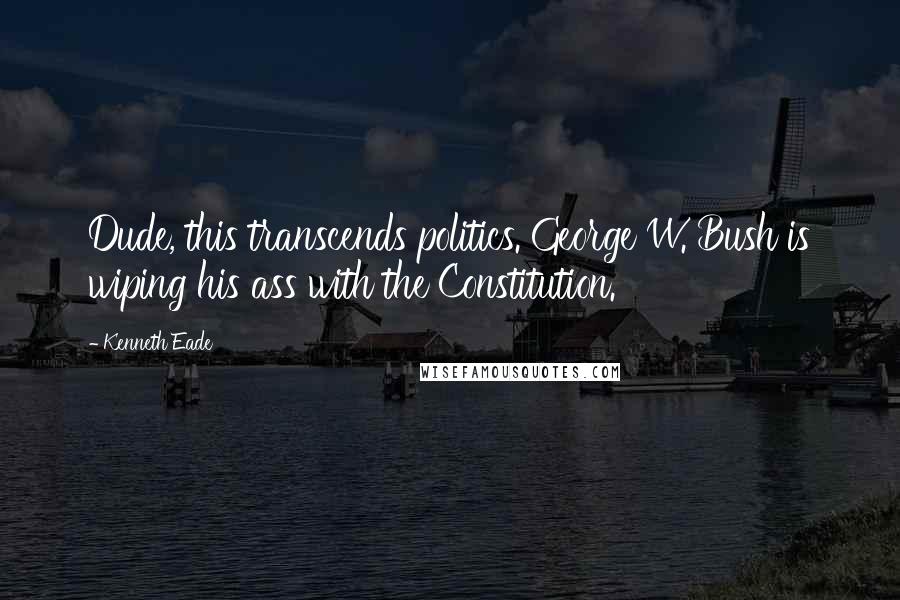 Kenneth Eade Quotes: Dude, this transcends politics. George W. Bush is wiping his ass with the Constitution.