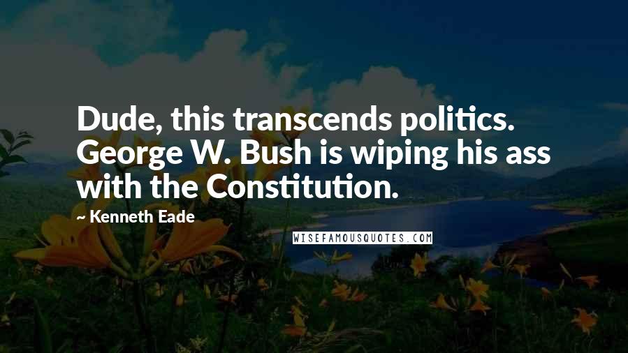 Kenneth Eade Quotes: Dude, this transcends politics. George W. Bush is wiping his ass with the Constitution.