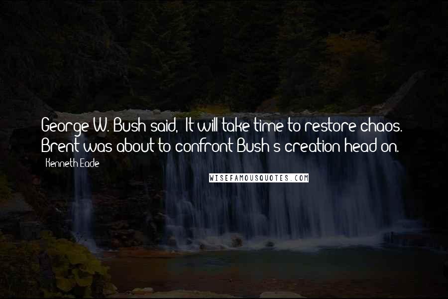 Kenneth Eade Quotes: George W. Bush said, "It will take time to restore chaos." Brent was about to confront Bush's creation head on.
