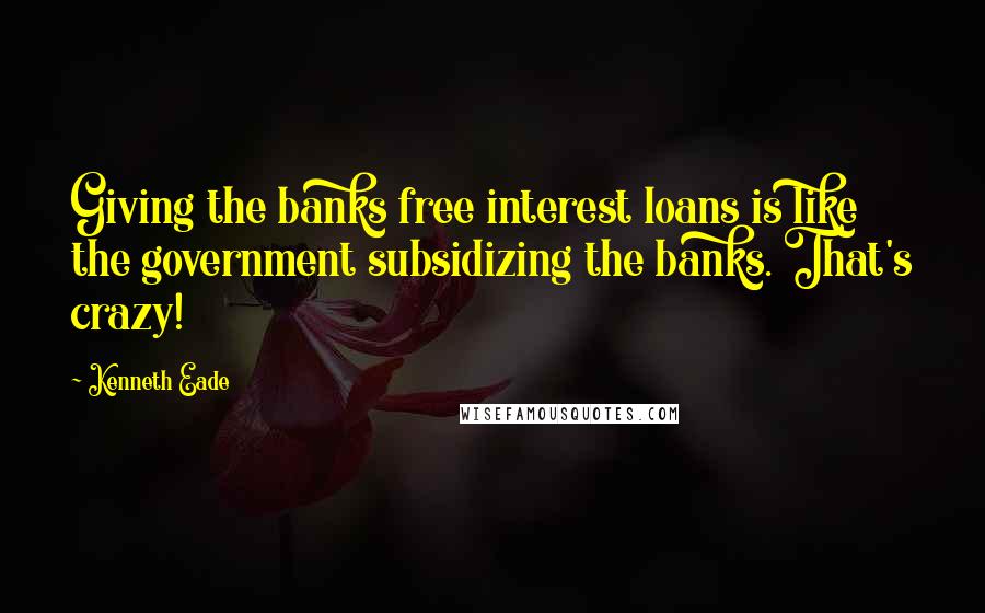 Kenneth Eade Quotes: Giving the banks free interest loans is like the government subsidizing the banks. That's crazy!