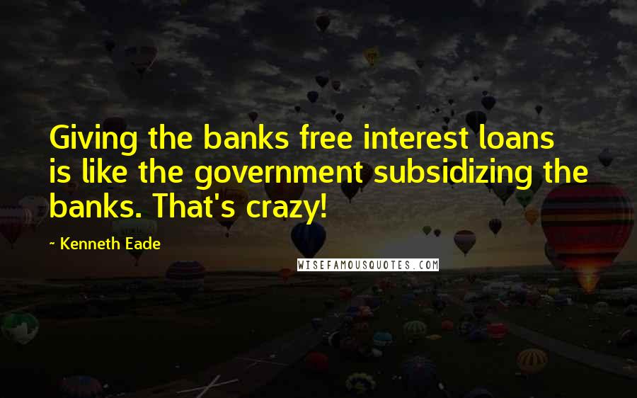 Kenneth Eade Quotes: Giving the banks free interest loans is like the government subsidizing the banks. That's crazy!