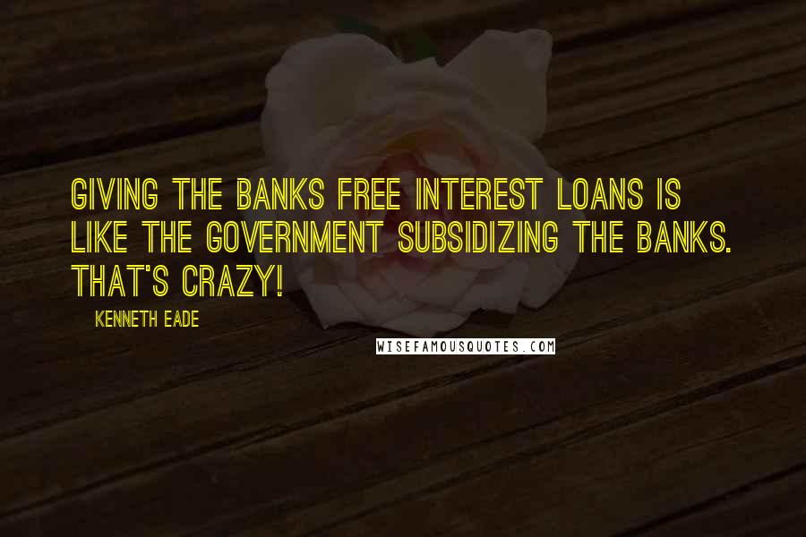 Kenneth Eade Quotes: Giving the banks free interest loans is like the government subsidizing the banks. That's crazy!