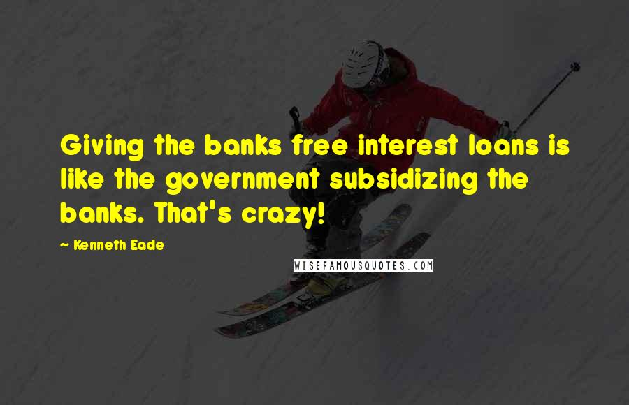 Kenneth Eade Quotes: Giving the banks free interest loans is like the government subsidizing the banks. That's crazy!