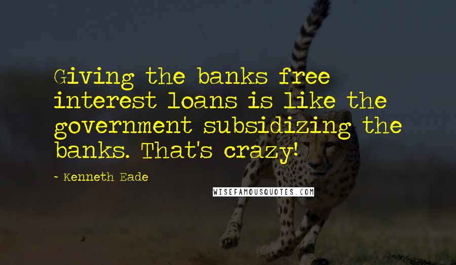 Kenneth Eade Quotes: Giving the banks free interest loans is like the government subsidizing the banks. That's crazy!