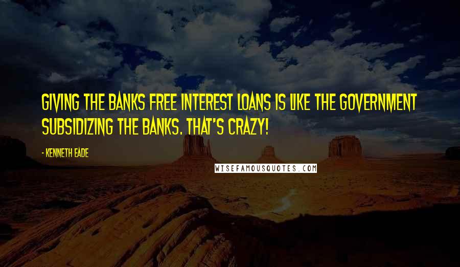 Kenneth Eade Quotes: Giving the banks free interest loans is like the government subsidizing the banks. That's crazy!