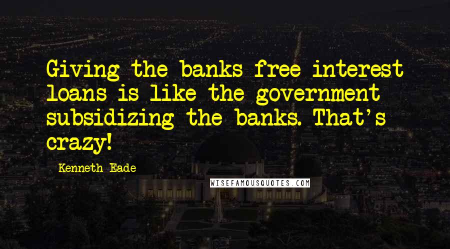 Kenneth Eade Quotes: Giving the banks free interest loans is like the government subsidizing the banks. That's crazy!