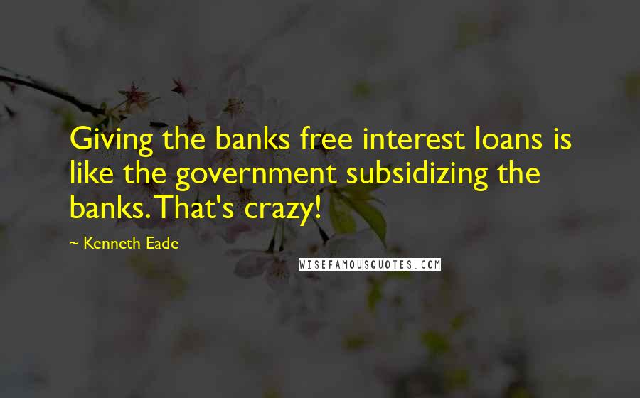 Kenneth Eade Quotes: Giving the banks free interest loans is like the government subsidizing the banks. That's crazy!