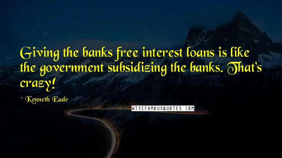 Kenneth Eade Quotes: Giving the banks free interest loans is like the government subsidizing the banks. That's crazy!