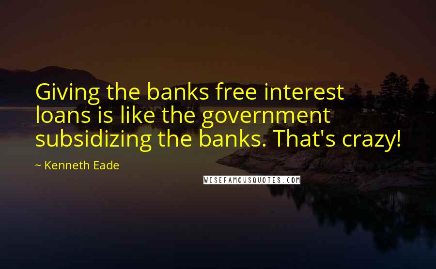 Kenneth Eade Quotes: Giving the banks free interest loans is like the government subsidizing the banks. That's crazy!