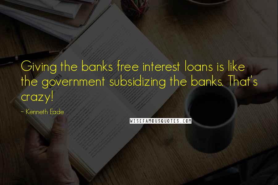 Kenneth Eade Quotes: Giving the banks free interest loans is like the government subsidizing the banks. That's crazy!