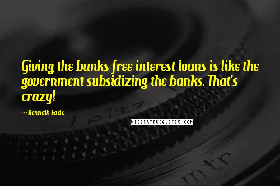 Kenneth Eade Quotes: Giving the banks free interest loans is like the government subsidizing the banks. That's crazy!