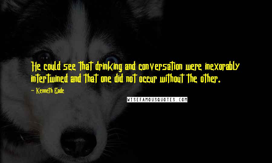 Kenneth Eade Quotes: He could see that drinking and conversation were inexorably intertwined and that one did not occur without the other.