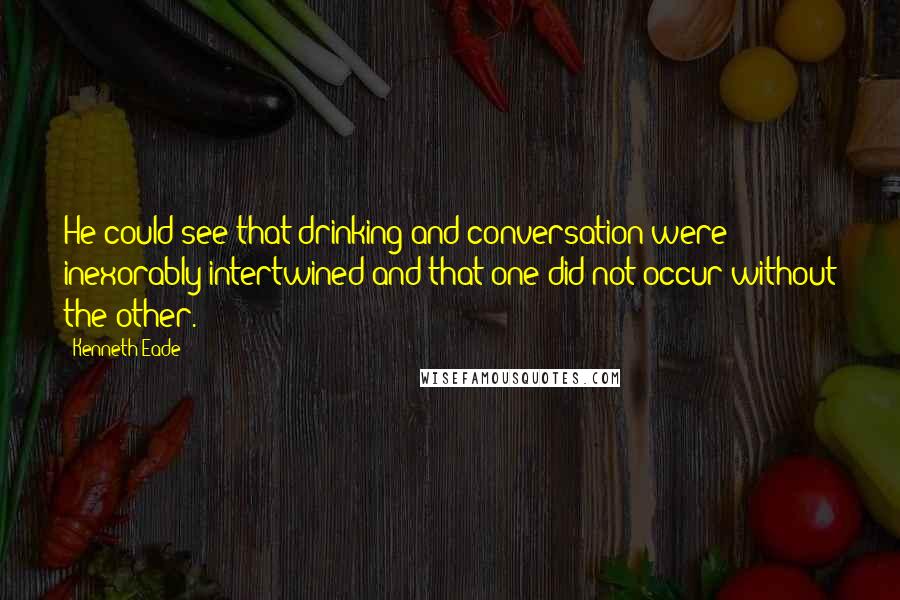 Kenneth Eade Quotes: He could see that drinking and conversation were inexorably intertwined and that one did not occur without the other.
