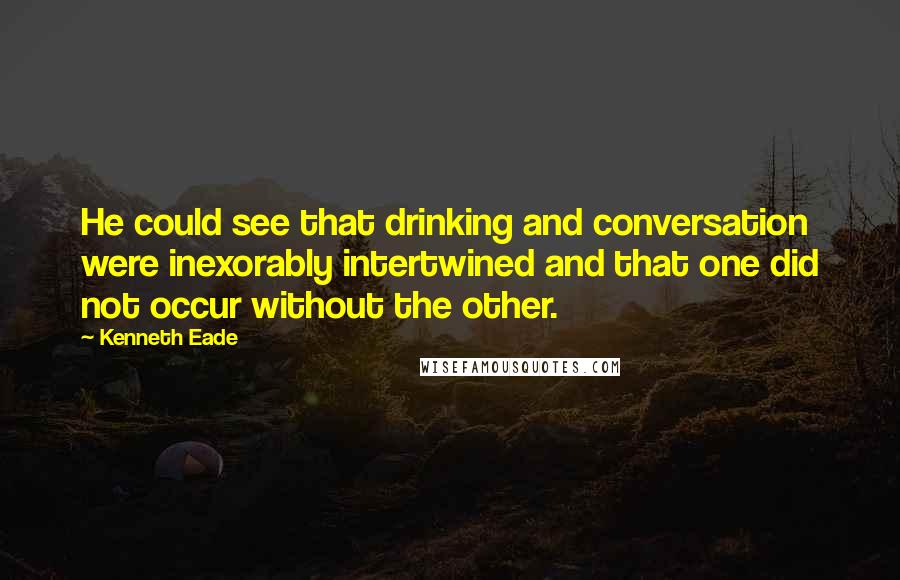 Kenneth Eade Quotes: He could see that drinking and conversation were inexorably intertwined and that one did not occur without the other.