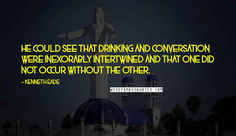 Kenneth Eade Quotes: He could see that drinking and conversation were inexorably intertwined and that one did not occur without the other.