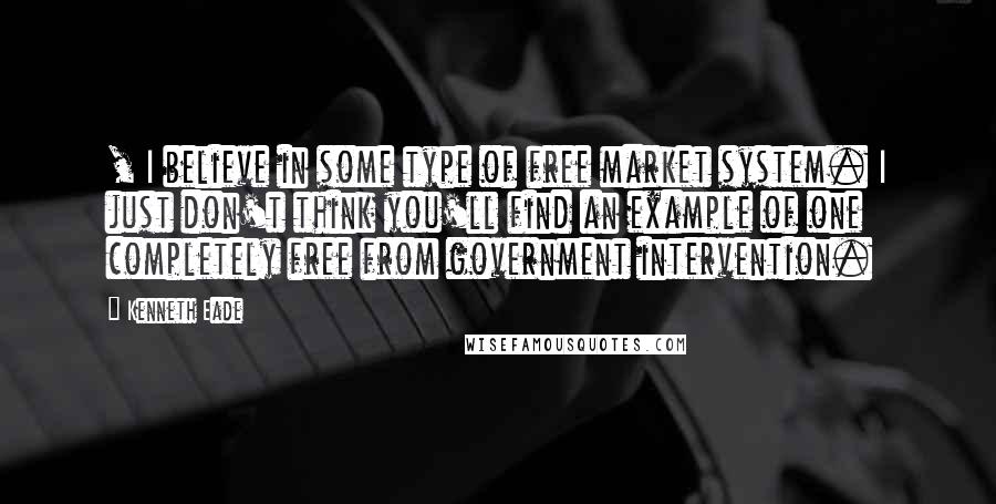 Kenneth Eade Quotes: , I believe in some type of free market system. I just don't think you'll find an example of one completely free from government intervention.