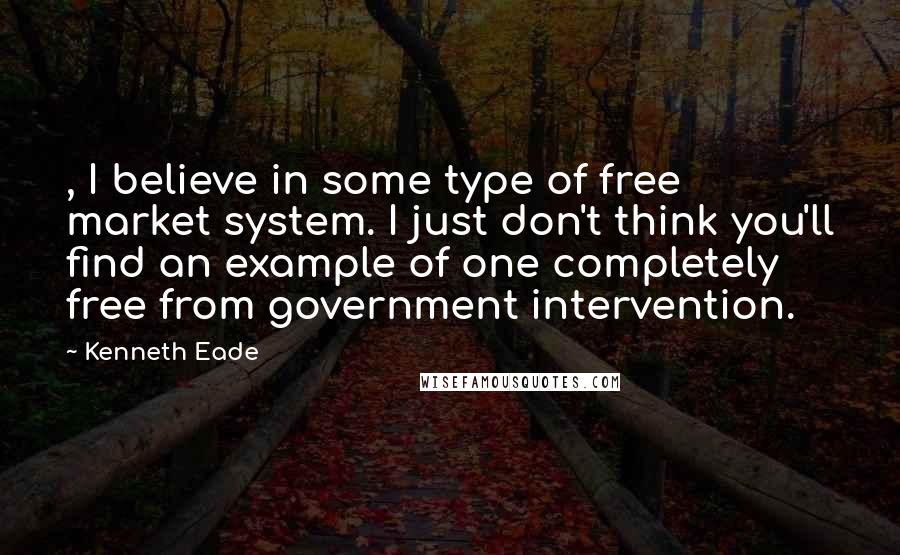 Kenneth Eade Quotes: , I believe in some type of free market system. I just don't think you'll find an example of one completely free from government intervention.