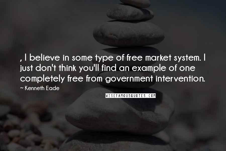 Kenneth Eade Quotes: , I believe in some type of free market system. I just don't think you'll find an example of one completely free from government intervention.
