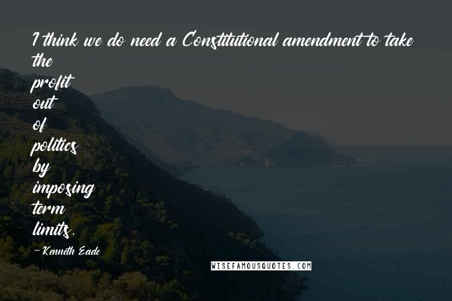 Kenneth Eade Quotes: I think we do need a Constitutional amendment to take the profit out of politics by imposing term limits.