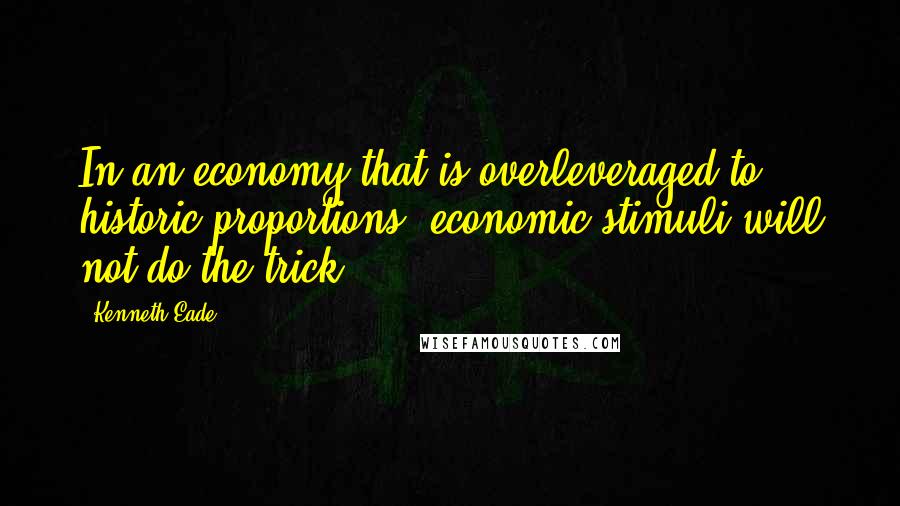 Kenneth Eade Quotes: In an economy that is overleveraged to historic proportions, economic stimuli will not do the trick.