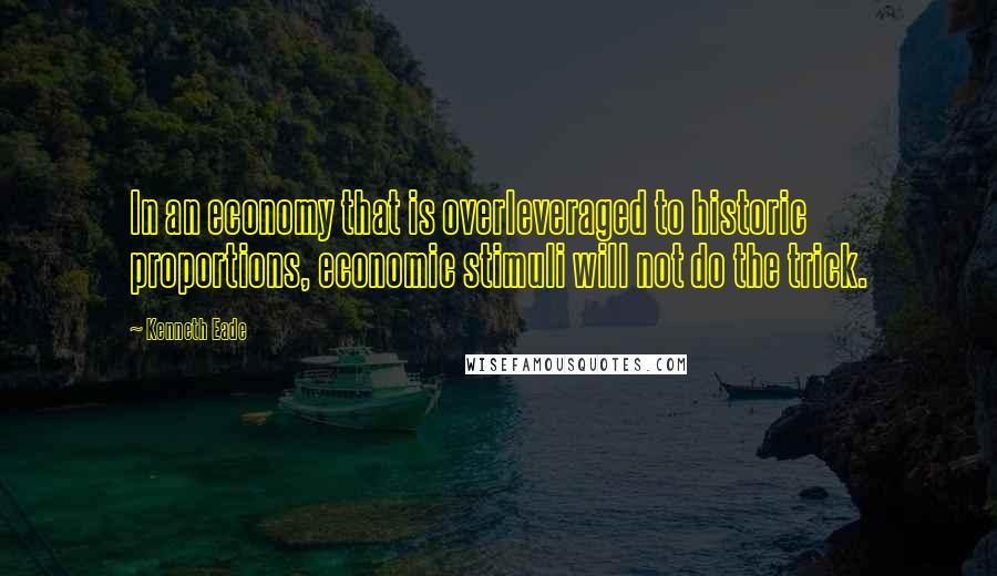 Kenneth Eade Quotes: In an economy that is overleveraged to historic proportions, economic stimuli will not do the trick.