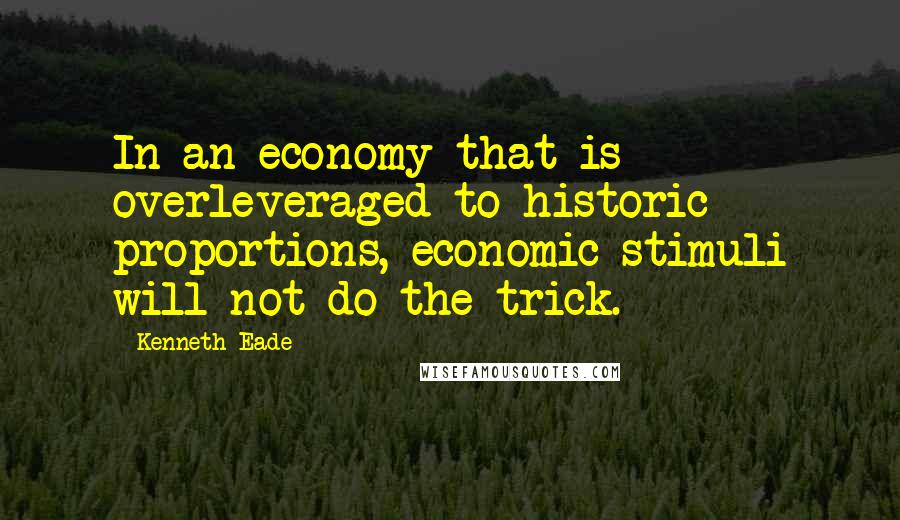 Kenneth Eade Quotes: In an economy that is overleveraged to historic proportions, economic stimuli will not do the trick.