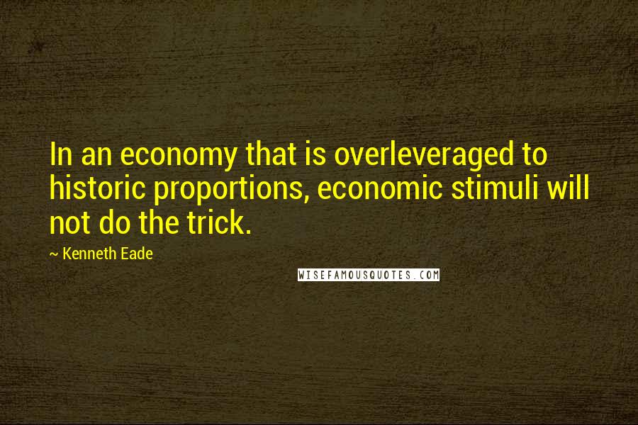 Kenneth Eade Quotes: In an economy that is overleveraged to historic proportions, economic stimuli will not do the trick.