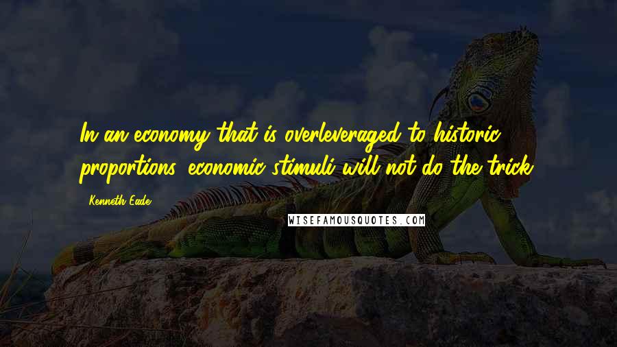 Kenneth Eade Quotes: In an economy that is overleveraged to historic proportions, economic stimuli will not do the trick.