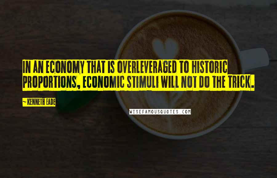 Kenneth Eade Quotes: In an economy that is overleveraged to historic proportions, economic stimuli will not do the trick.