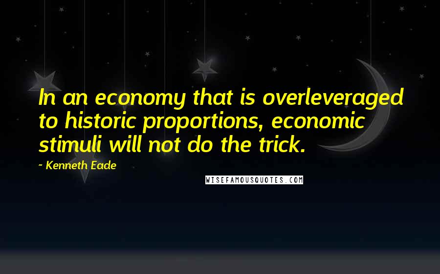 Kenneth Eade Quotes: In an economy that is overleveraged to historic proportions, economic stimuli will not do the trick.