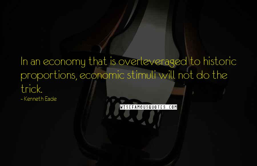 Kenneth Eade Quotes: In an economy that is overleveraged to historic proportions, economic stimuli will not do the trick.