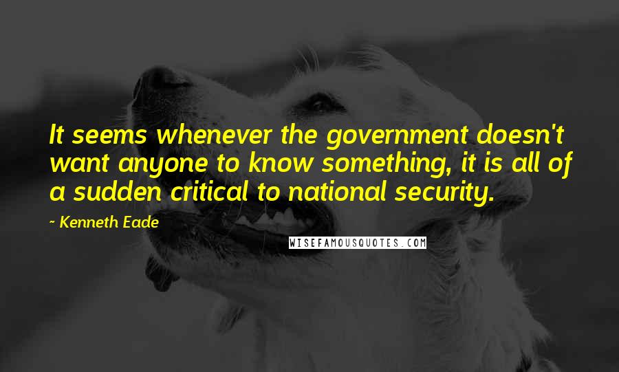 Kenneth Eade Quotes: It seems whenever the government doesn't want anyone to know something, it is all of a sudden critical to national security.