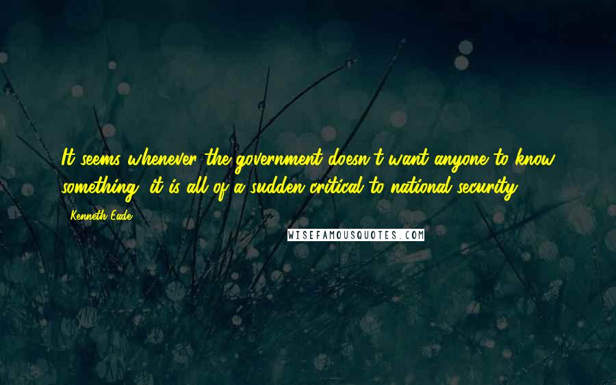 Kenneth Eade Quotes: It seems whenever the government doesn't want anyone to know something, it is all of a sudden critical to national security.