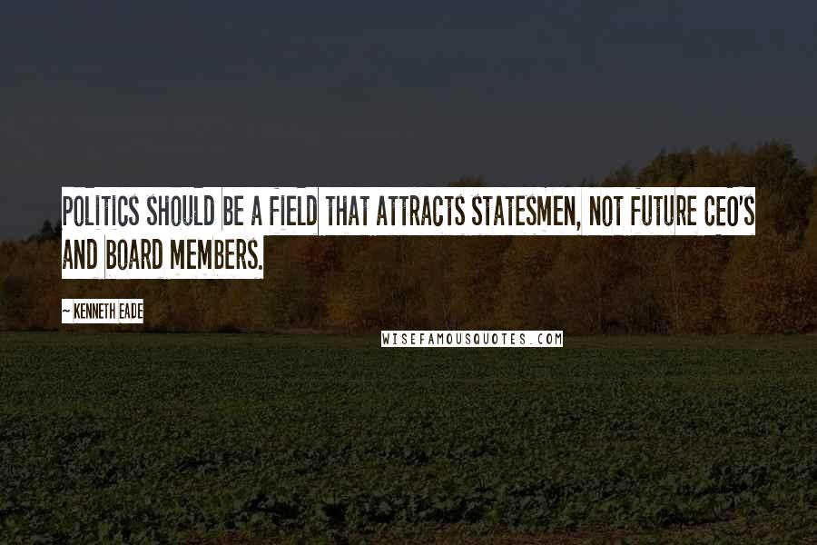 Kenneth Eade Quotes: Politics should be a field that attracts statesmen, not future CEO's and board members.