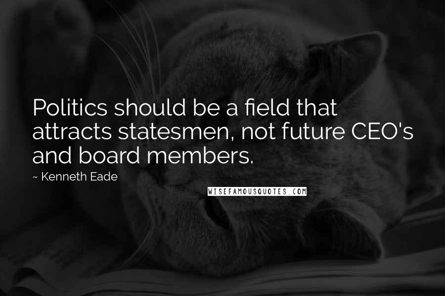 Kenneth Eade Quotes: Politics should be a field that attracts statesmen, not future CEO's and board members.