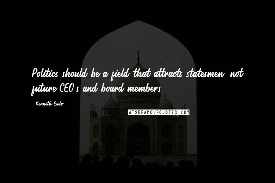 Kenneth Eade Quotes: Politics should be a field that attracts statesmen, not future CEO's and board members.