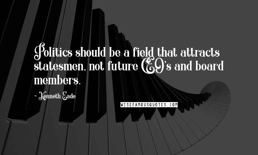 Kenneth Eade Quotes: Politics should be a field that attracts statesmen, not future CEO's and board members.