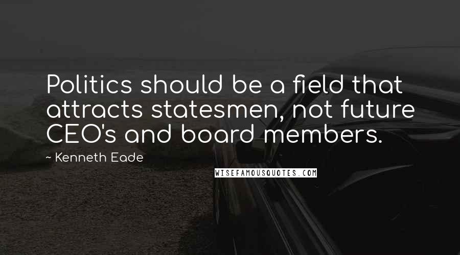 Kenneth Eade Quotes: Politics should be a field that attracts statesmen, not future CEO's and board members.